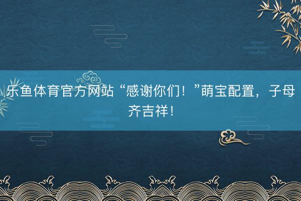 乐鱼体育官方网站 “感谢你们！”萌宝配置，子母齐吉祥！