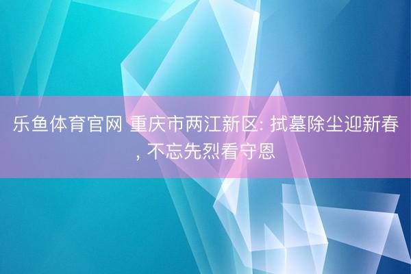乐鱼体育官网 重庆市两江新区: 拭墓除尘迎新春， 不忘先烈看守恩
