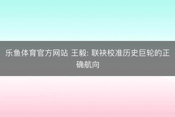 乐鱼体育官方网站 王毅: 联袂校准历史巨轮的正确航向