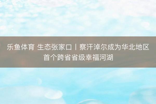 乐鱼体育 生态张家口丨察汗淖尔成为华北地区首个跨省省级幸福河湖