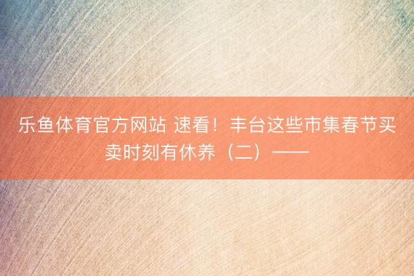 乐鱼体育官方网站 速看！丰台这些市集春节买卖时刻有休养（二）——