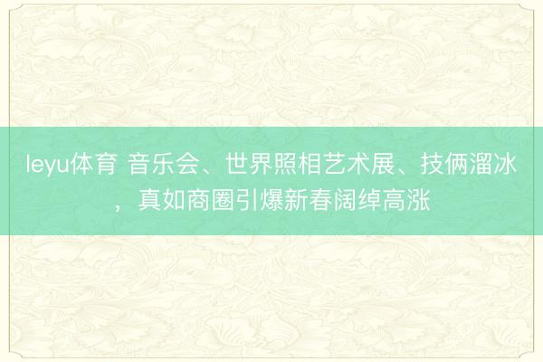 leyu体育 音乐会、世界照相艺术展、技俩溜冰，真如商圈引爆新春阔绰高涨