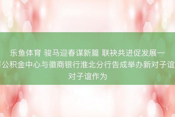 乐鱼体育 骏马迎春谋新篇 联袂共进促发展——市公积金中心与徽商银行淮北分行告成举办新对子谊作为