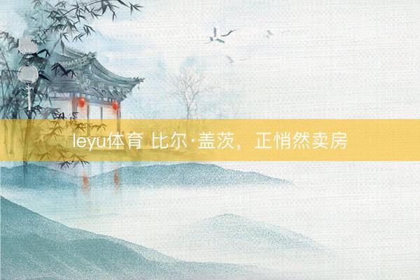 leyu体育 比尔·盖茨，正悄然卖房