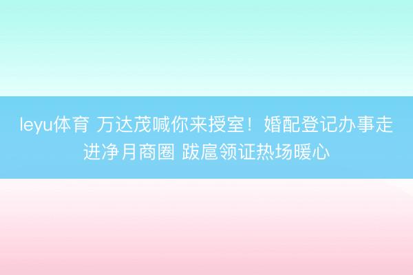 leyu体育 万达茂喊你来授室！婚配登记办事走进净月商圈 跋扈领证热场暖心