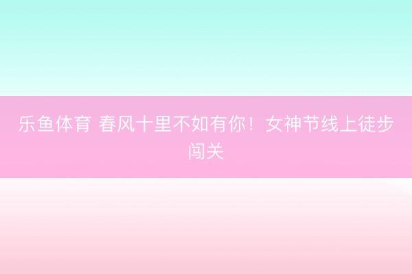 乐鱼体育 春风十里不如有你！女神节线上徒步闯关