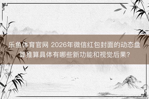 乐鱼体育官网 2026年微信红包封面的动态盘算推算具体有哪些新功能和视觉后果?