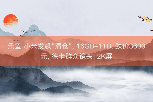 乐鱼 小米发飙“清仓”, 16GB+1TB, 跌价3600元, 徕卡群众镜头+2K屏