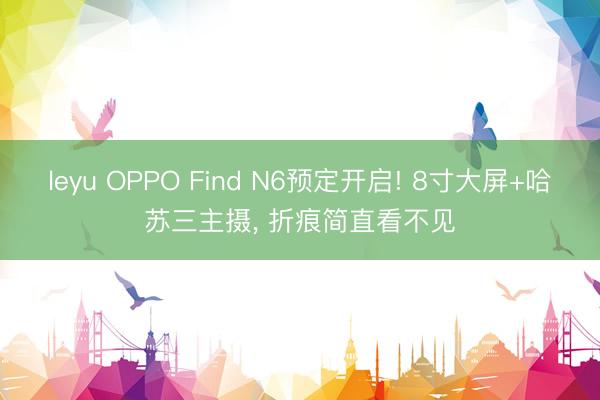leyu OPPO Find N6预定开启! 8寸大屏+哈苏三主摄, 折痕简直看不见