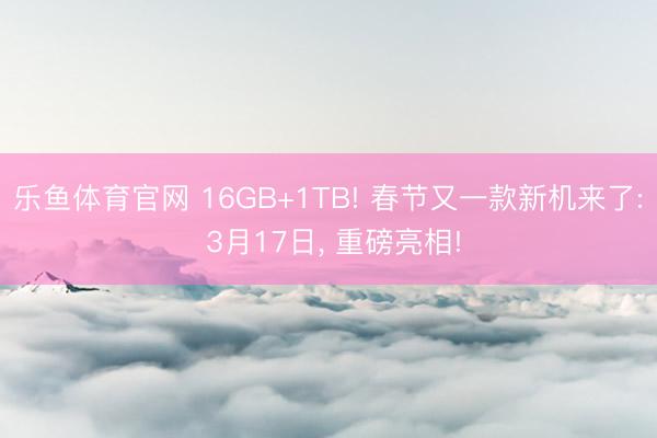 乐鱼体育官网 16GB+1TB! 春节又一款新机来了: 3月17日, 重磅亮相!