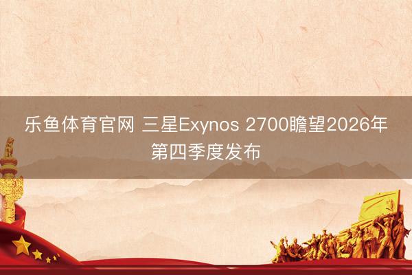 乐鱼体育官网 三星Exynos 2700瞻望2026年第四季度发布