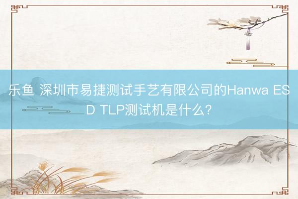 乐鱼 深圳市易捷测试手艺有限公司的Hanwa ESD TLP测试机是什么?