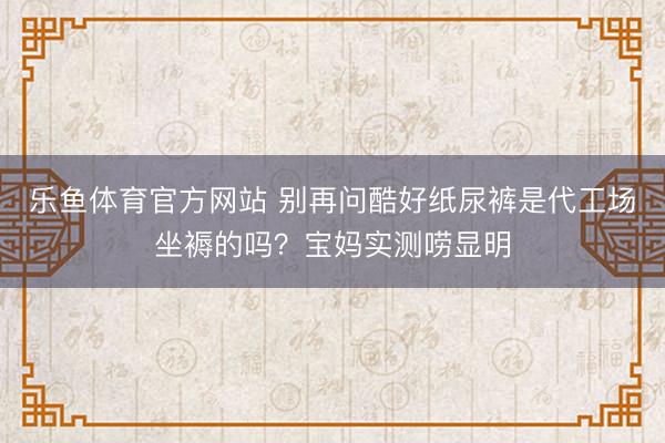 乐鱼体育官方网站 别再问酷好纸尿裤是代工场坐褥的吗?宝妈实测唠显明