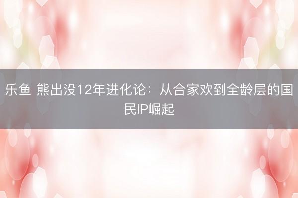乐鱼 熊出没12年进化论:从合家欢到全龄层的国民IP崛起