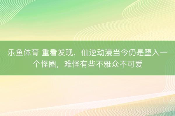 乐鱼体育 重看发现,仙逆动漫当今仍是堕入一个怪圈,难怪有些不雅众不可爱