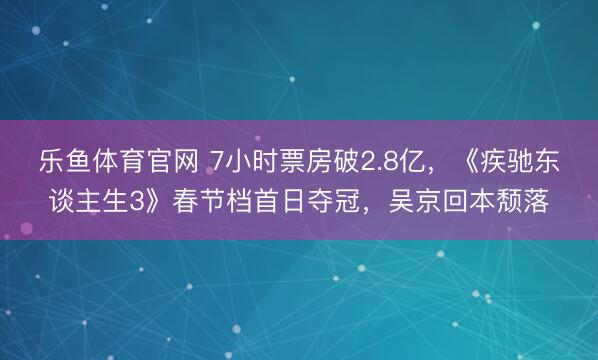 乐鱼体育官网 7小时票房破2.8亿,《疾驰东谈主生3》春节档首日夺冠,吴京回本颓落