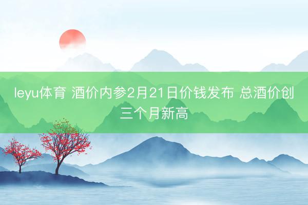 leyu体育 酒价内参2月21日价钱发布 总酒价创三个月新高