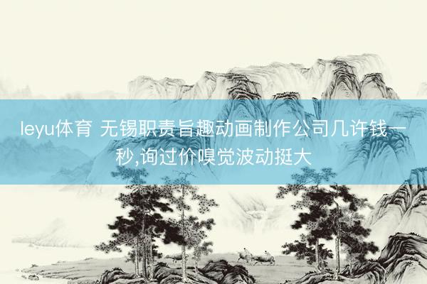 leyu体育 无锡职责旨趣动画制作公司几许钱一秒,询过价嗅觉波动挺大