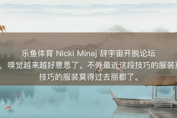 乐鱼体育 Nicki Minaj 辞宇宙开脱论坛举止上惊艳亮相，嗅觉越来越好意思了。不外最近这段技巧的服装莫得过去丽都了。