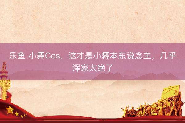 乐鱼 小舞Cos,这才是小舞本东说念主,几乎浑家太绝了