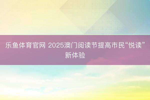 乐鱼体育官网 2025澳门阅读节提高市民“悦读”新体验