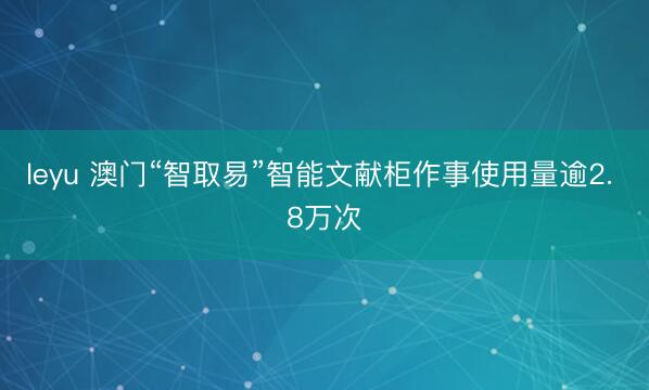 leyu 澳门“智取易”智能文献柜作事使用量逾2. 8万次
