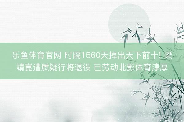 乐鱼体育官网 时隔1560天掉出天下前十! 梁靖崑遭质疑行将退役 已劳动北影体育淳厚
