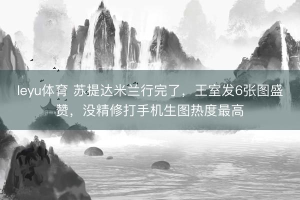 leyu体育 苏提达米兰行完了，王室发6张图盛赞，没精修打手机生图热度最高