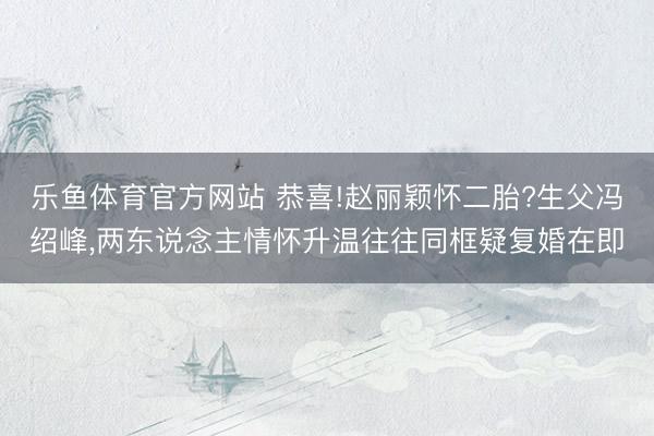 乐鱼体育官方网站 恭喜!赵丽颖怀二胎?生父冯绍峰,两东说念主情怀升温往往同框疑复婚在即