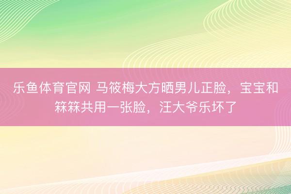乐鱼体育官网 马筱梅大方晒男儿正脸，宝宝和箖箖共用一张脸，汪大爷乐坏了