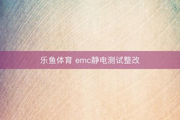 乐鱼体育 emc静电测试整改