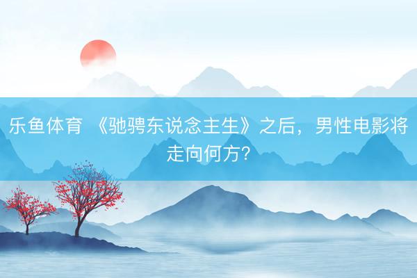 乐鱼体育 《驰骋东说念主生》之后，男性电影将走向何方？