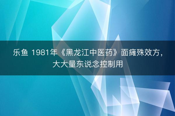 乐鱼 1981年《黑龙江中医药》面瘫殊效方,大大量东说念控制用