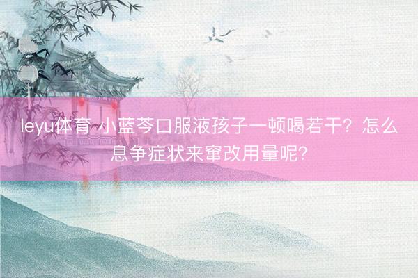 leyu体育 小蓝芩口服液孩子一顿喝若干?怎么息争症状来窜改用量呢?
