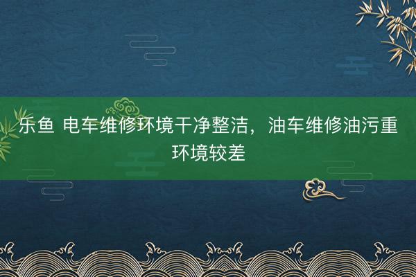 乐鱼 电车维修环境干净整洁，油车维修油污重环境较差