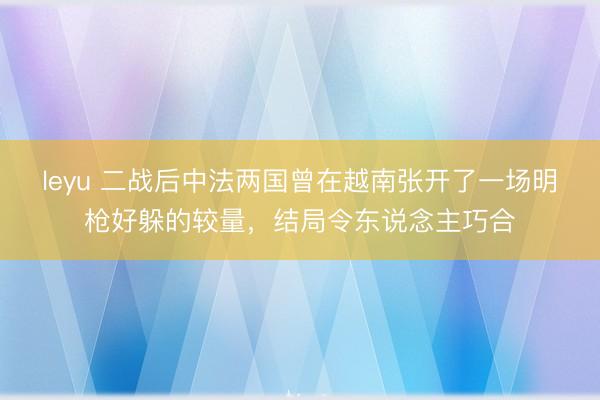 leyu 二战后中法两国曾在越南张开了一场明枪好躲的较量,结局令东说念主巧合