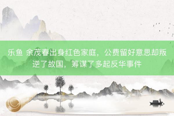 乐鱼 余茂春出身红色家庭,公费留好意思却叛逆了故国,筹谋了多起反华事件