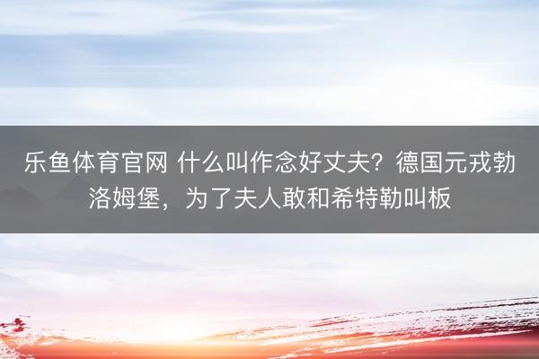 乐鱼体育官网 什么叫作念好丈夫？德国元戎勃洛姆堡，为了夫人敢和希特勒叫板
