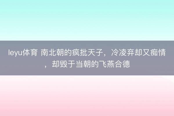 leyu体育 南北朝的疯批天子，冷凌弃却又痴情，却毁于当朝的飞燕合德