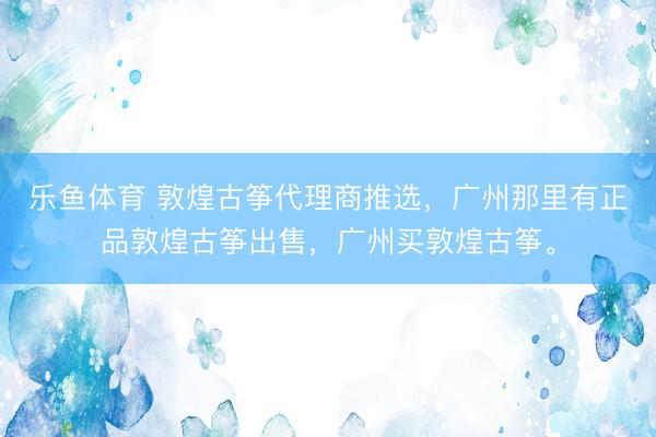 乐鱼体育 敦煌古筝代理商推选，广州那里有正品敦煌古筝出售，广州买敦煌古筝。