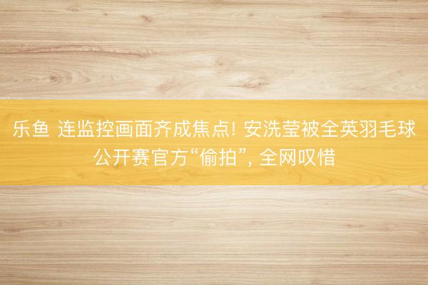 乐鱼 连监控画面齐成焦点! 安洗莹被全英羽毛球公开赛官方“偷拍”， 全网叹惜