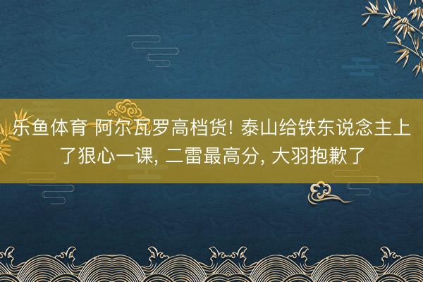 乐鱼体育 阿尔瓦罗高档货! 泰山给铁东说念主上了狠心一课， 二雷最高分， 大羽抱歉了