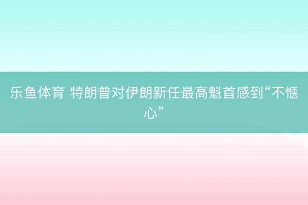 乐鱼体育 特朗普对伊朗新任最高魁首感到“不惬心”