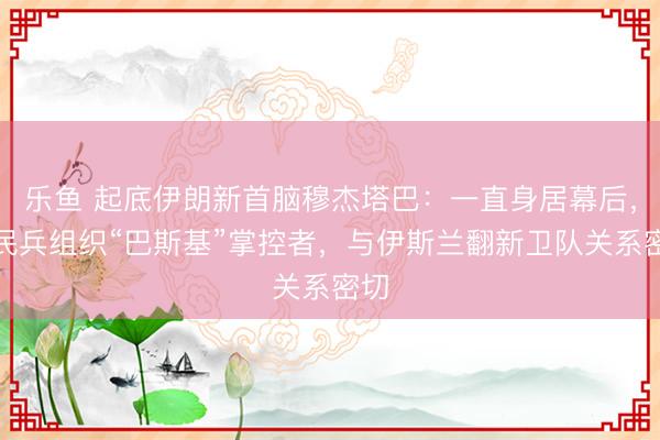 乐鱼 起底伊朗新首脑穆杰塔巴：一直身居幕后，为民兵组织“巴斯基”掌控者，与伊斯兰翻新卫队关系密切